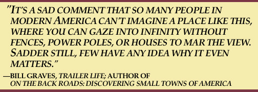 It's a sad comment that so many people in modern America can't imagine a place
like this, where you can gaze into infinity without fences, power poles, or houses to
mar the view. Sadder still, few have any idea why it even matters.
--Bill Graves, Trailer Life; author of
On The Back Roads: Discovering Small Towns of America